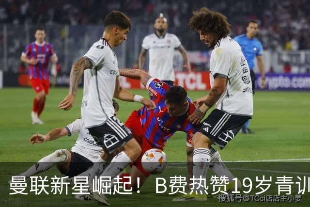 曼联新星崛起！B费热赞19岁青训天才，未来或成新阿马德